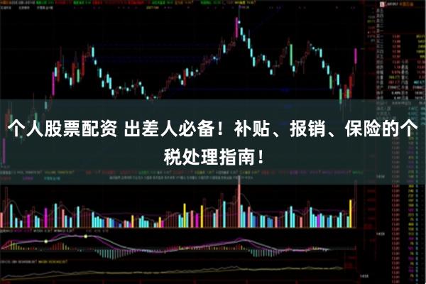 个人股票配资 出差人必备！补贴、报销、保险的个税处理指南！