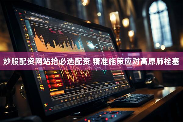 炒股配资网站拾必选配资 精准施策应对高原肺栓塞