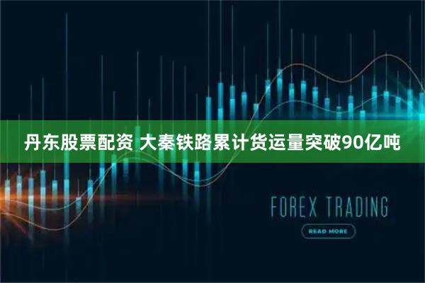 丹东股票配资 大秦铁路累计货运量突破90亿吨