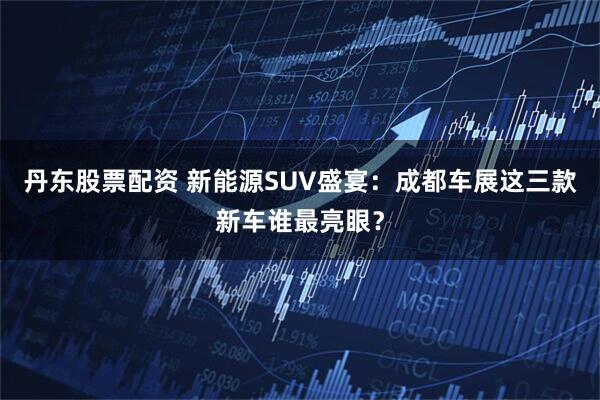 丹东股票配资 新能源SUV盛宴：成都车展这三款新车谁最亮眼？