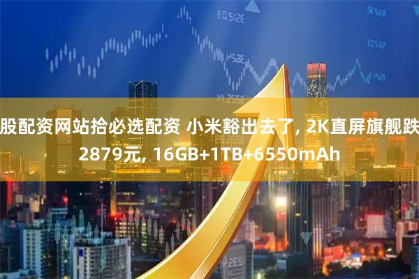 炒股配资网站拾必选配资 小米豁出去了, 2K直屏旗舰跌至2879元, 16GB+1TB+6550mAh
