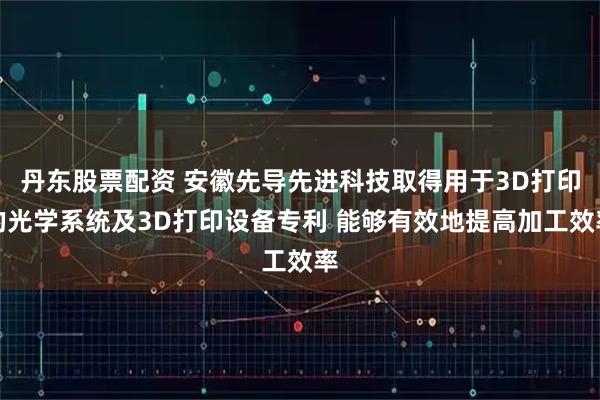 丹东股票配资 安徽先导先进科技取得用于3D打印的光学系统及3D打印设备专利 能够有效地提高加工效率