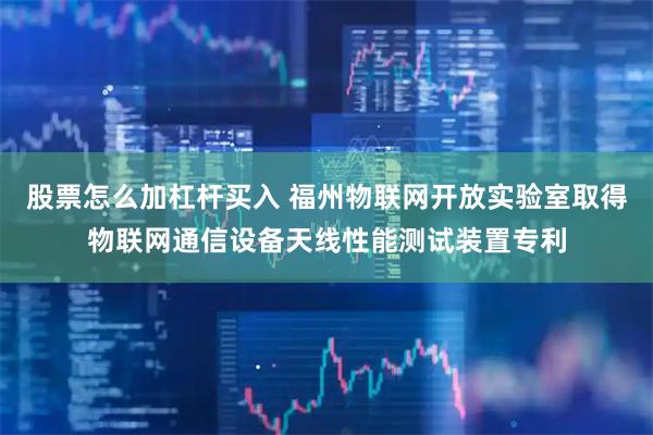 股票怎么加杠杆买入 福州物联网开放实验室取得物联网通信设备天线性能测试装置专利