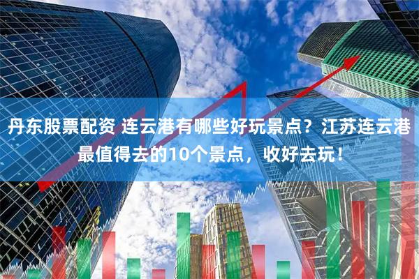 丹东股票配资 连云港有哪些好玩景点？江苏连云港最值得去的10个景点，收好去玩！