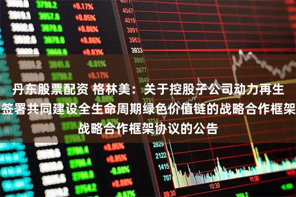 丹东股票配资 格林美：关于控股子公司动力再生与绿通科技签署共同建设全生命周期绿色价值链的战略合作框架协议的公告