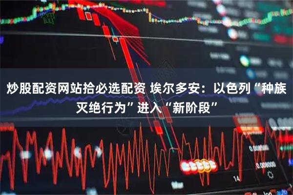 炒股配资网站拾必选配资 埃尔多安：以色列“种族灭绝行为”进入“新阶段”