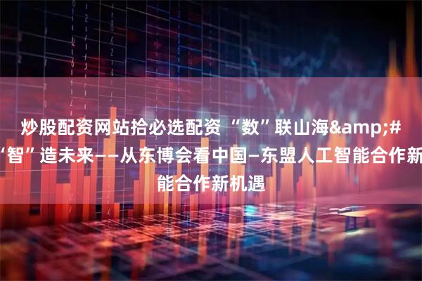 炒股配资网站拾必选配资 “数”联山海 “智”造未来——从东博会看中国—东盟人工智能合作新机遇