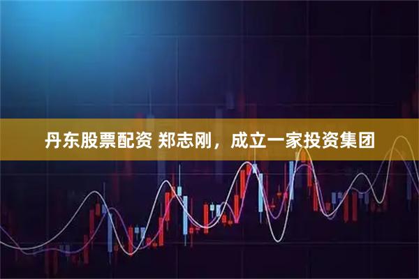 丹东股票配资 郑志刚，成立一家投资集团