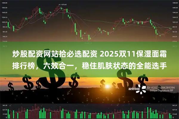 炒股配资网站拾必选配资 2025双11保湿面霜排行榜，六效合一，稳住肌肤状态的全能选手