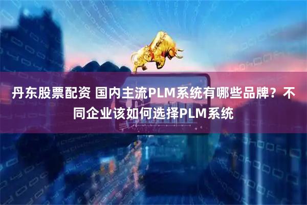 丹东股票配资 国内主流PLM系统有哪些品牌？不同企业该如何选择PLM系统
