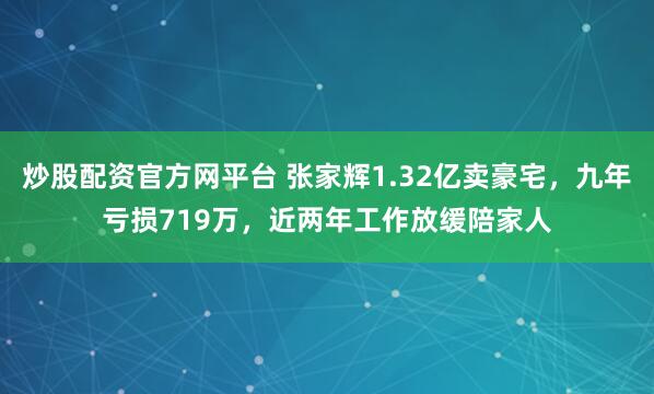 炒股配资官方网平台 张家辉1.32亿卖豪宅，九年亏损719万，近两年工作放缓陪家人
