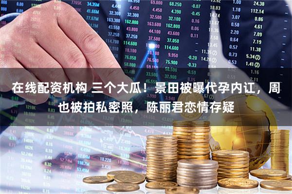 在线配资机构 三个大瓜！景田被曝代孕内讧，周也被拍私密照，陈丽君恋情存疑