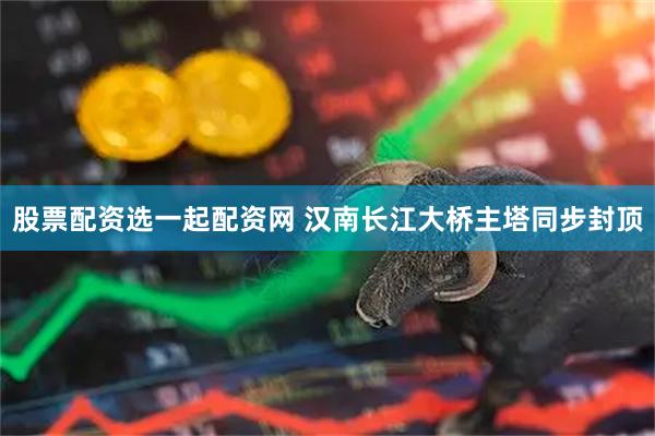 股票配资选一起配资网 汉南长江大桥主塔同步封顶