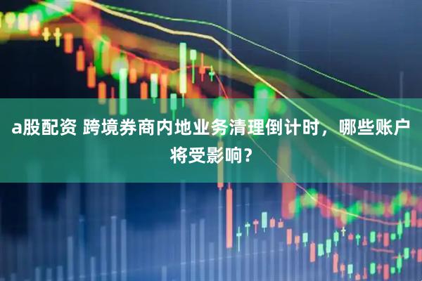 a股配资 跨境券商内地业务清理倒计时，哪些账户将受影响？